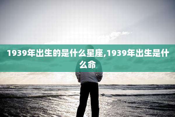 1939年出生的是什么星座,1939年出生是什么命