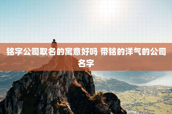 铭字公司取名的寓意好吗 带铭的洋气的公司名字