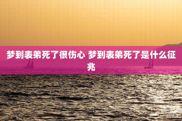 梦到表弟死了很伤心 梦到表弟死了是什么征兆