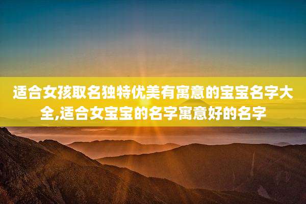 适合女孩取名独特优美有寓意的宝宝名字大全,适合女宝宝的名字寓意好的名字