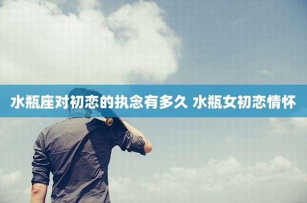 水瓶座对初恋的执念有多久 水瓶女初恋情怀