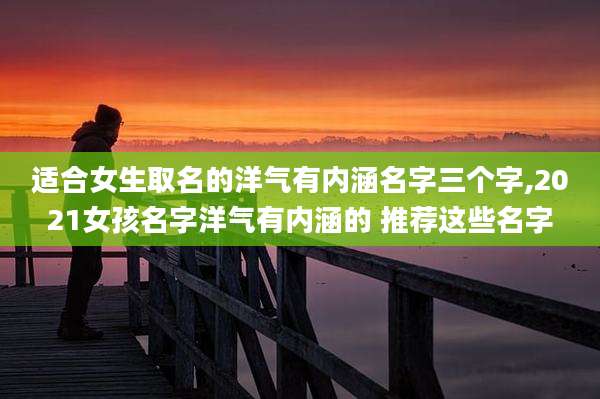 适合女生取名的洋气有内涵名字三个字,2021女孩名字洋气有内涵的 推荐这些名字