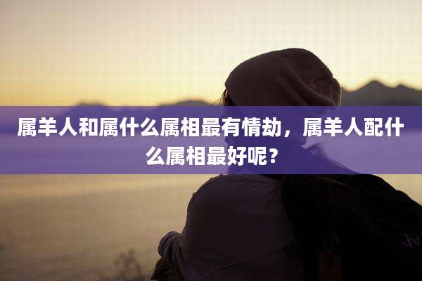 属羊人和属什么属相最有情劫,属羊人配什么属相最好呢?
