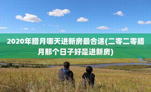 2020年腊月哪天进新房最合适(二零二零腊月那个日子好是进新房)