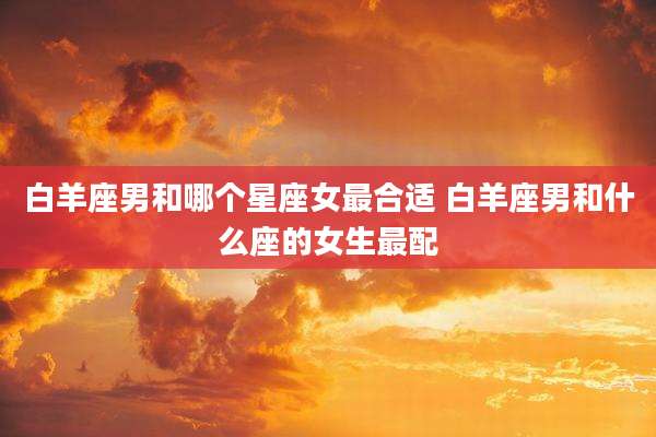 白羊座男和哪个星座女最合适 白羊座男和什么座的女生最配