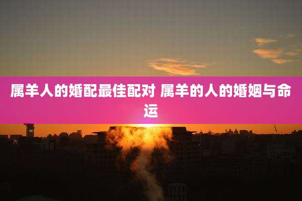 属羊人的婚配最佳配对 属羊的人的婚姻与命运