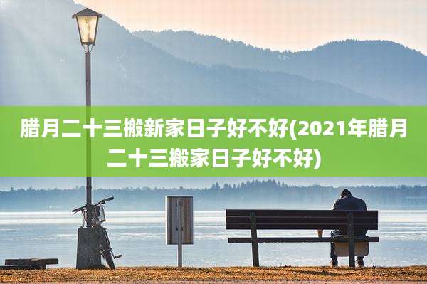 腊月二十三搬新家日子好不好(2021年腊月二十三搬家日子好不好)