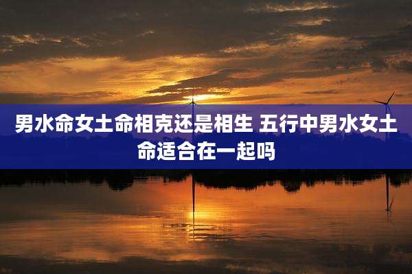 男水命女土命相克还是相生 五行中男水女土命适合在一起吗