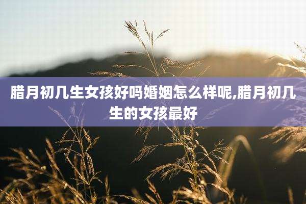 腊月初几生女孩好吗婚姻怎么样呢,腊月初几生的女孩最好