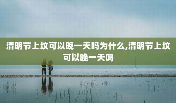 清明节上坟可以晚一天吗为什么,清明节上坟可以晚一天吗