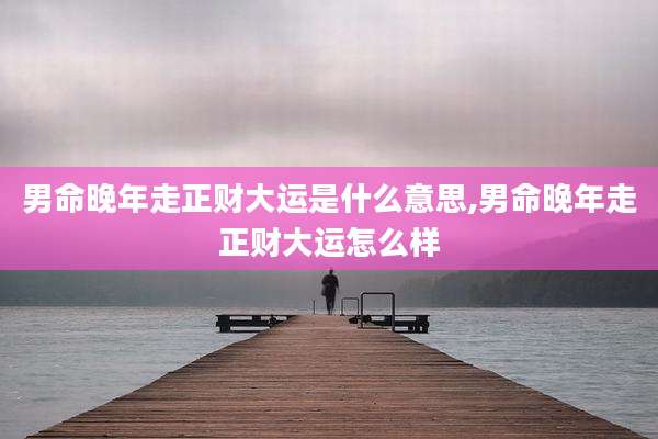 男命晚年走正财大运是什么意思,男命晚年走正财大运怎么样