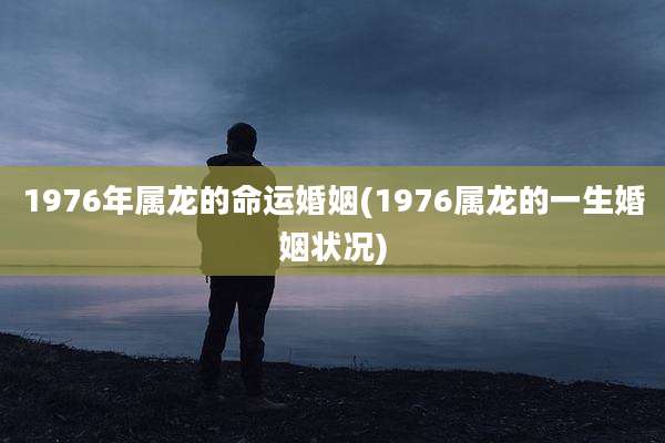 1976年属龙的命运婚姻(1976属龙的一生婚姻状况)