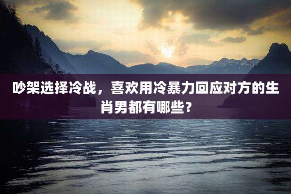 吵架选择冷战,喜欢用冷暴力回应对方的生肖男都有哪些?