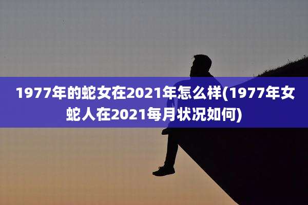 1977年的蛇女在2021年怎么样(1977年女蛇人在2021每月状况如何)