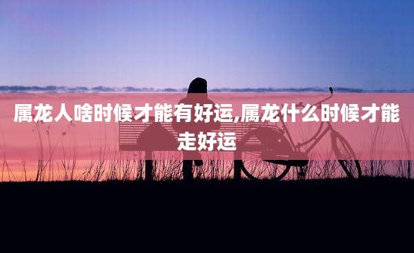 属龙人啥时候才能有好运,属龙什么时候才能走好运