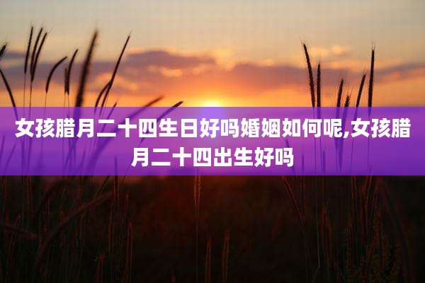 女孩腊月二十四生日好吗婚姻如何呢,女孩腊月二十四出生好吗