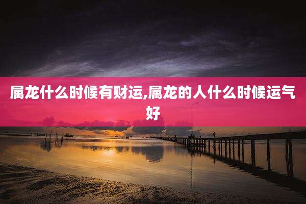 属龙什么时候有财运,属龙的人什么时候运气好