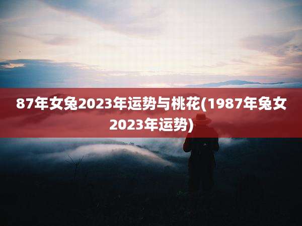87年女兔2023年运势与桃花(1987年兔女2023年运势)