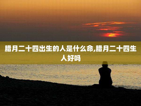 腊月二十四出生的人是什么命,腊月二十四生人好吗