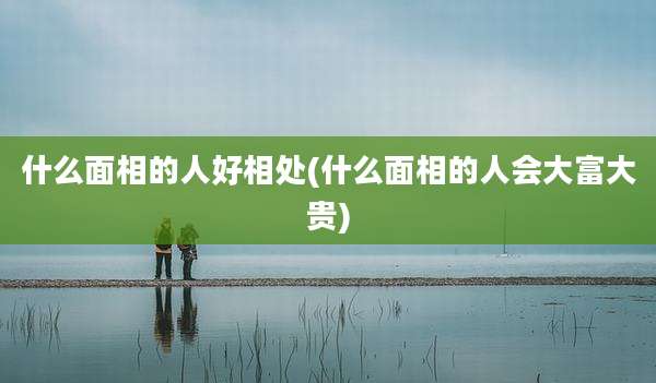 什么面相的人好相处(什么面相的人会大富大贵)