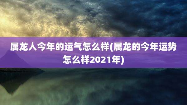 属龙人今年的运气怎么样(属龙的今年运势怎么样2021年)