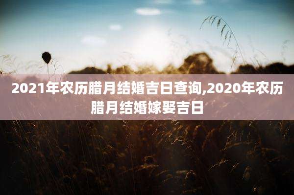 2021年农历腊月结婚吉日查询,2020年农历腊月结婚嫁娶吉日