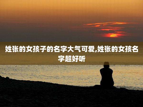 姓张的女孩子的名字大气可爱,姓张的女孩名字超好听