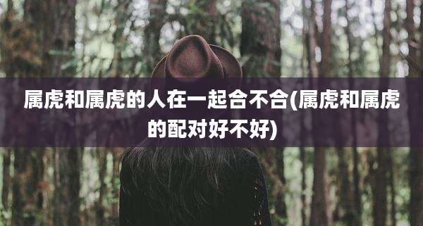 属虎和属虎的人在一起合不合(属虎和属虎的配对好不好)