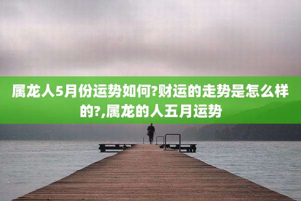 属龙人5月份运势如何?财运的走势是怎么样的?,属龙的人五月运势