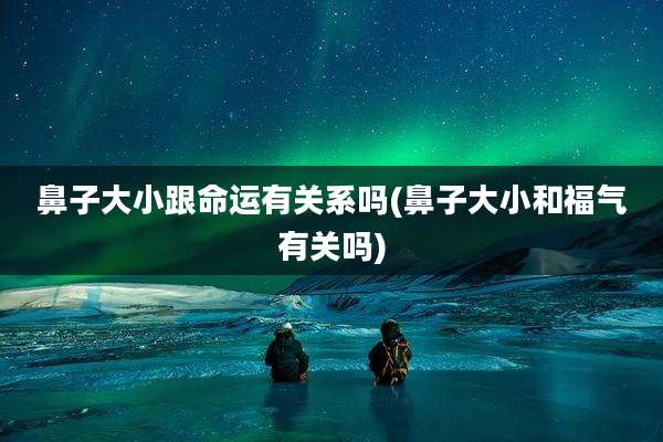 鼻子大小跟命运有关系吗(鼻子大小和福气有关吗)