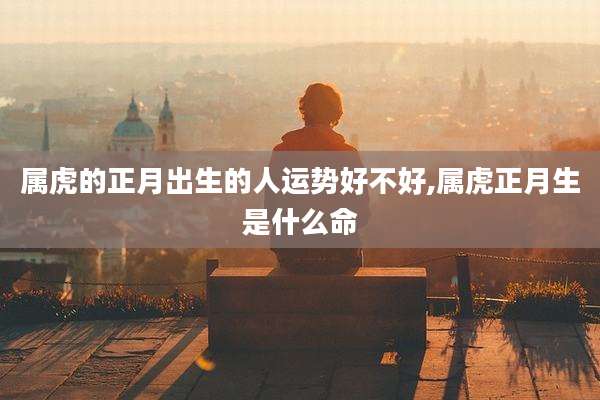 属虎的正月出生的人运势好不好,属虎正月生是什么命