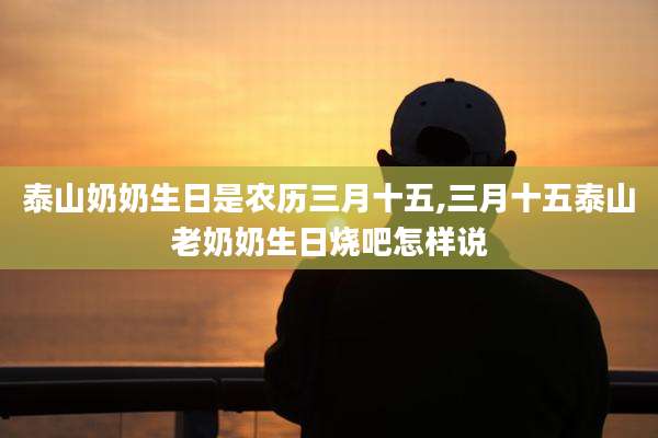 泰山奶奶生日是农历三月十五,三月十五泰山老奶奶生日烧吧怎样说