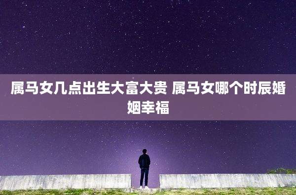 属马女几点出生大富大贵 属马女哪个时辰婚姻幸福