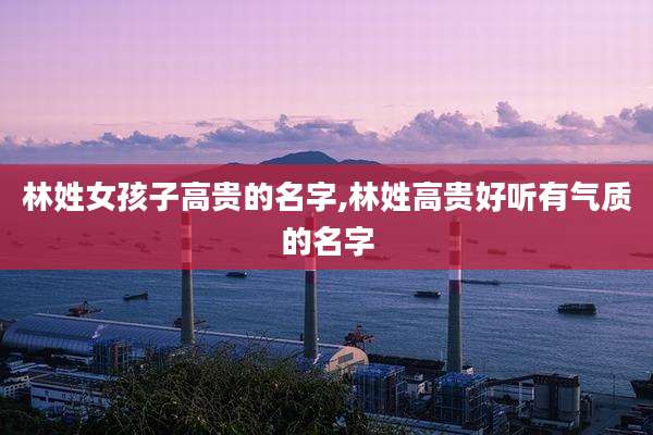 林姓女孩子高贵的名字,林姓高贵好听有气质的名字