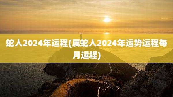 蛇人2024年运程(属蛇人2024年运势运程每月运程)