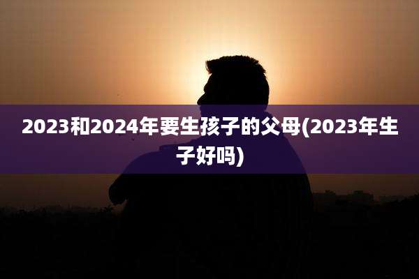 2023和2024年要生孩子的父母(2023年生子好吗)
