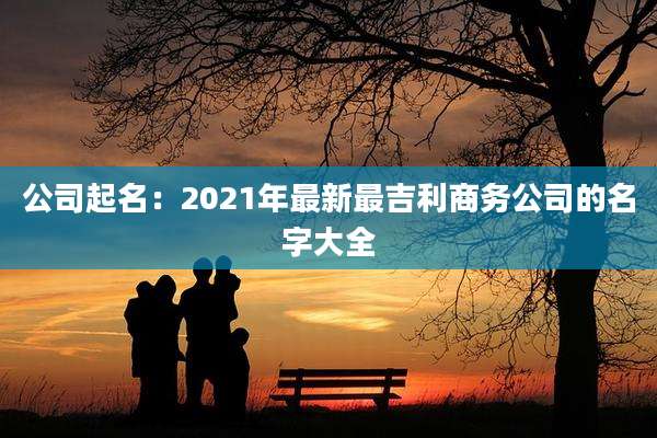 公司起名：2021年最新最吉利商务公司的名字大全