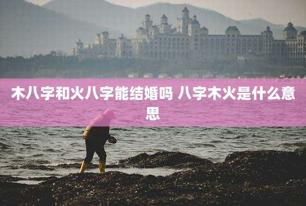 木八字和火八字能结婚吗 八字木火是什么意思