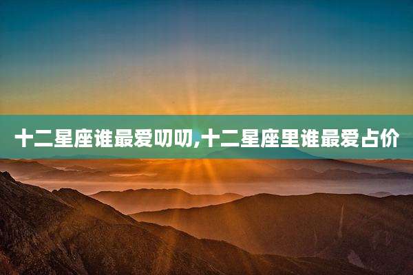 十二星座谁最爱叨叨,十二星座里谁最爱占价