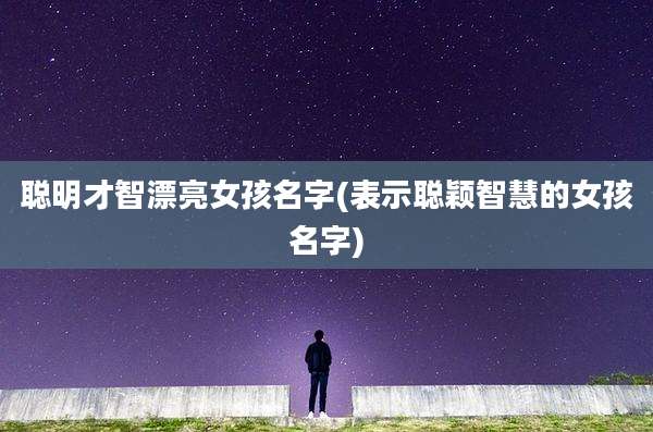 聪明才智漂亮女孩名字(表示聪颖智慧的女孩名字)