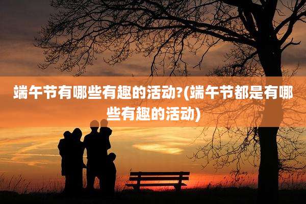端午节有哪些有趣的活动?(端午节都是有哪些有趣的活动)