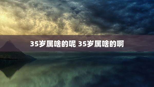 35岁属啥的呢 35岁属啥的啊