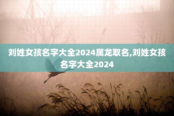 刘姓女孩名字大全2024属龙取名,刘姓女孩名字大全2024