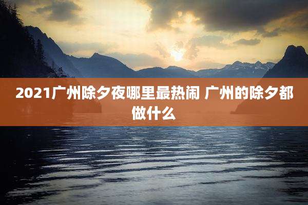 2021广州除夕夜哪里最热闹 广州的除夕都做什么