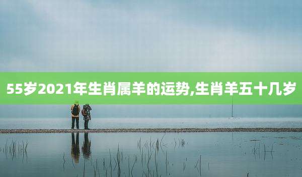 55岁2021年生肖属羊的运势,生肖羊五十几岁