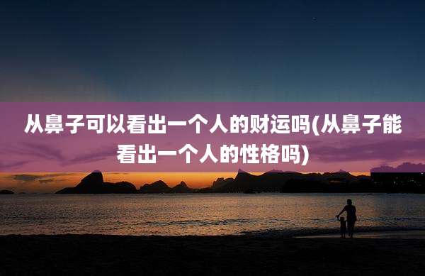 从鼻子可以看出一个人的财运吗(从鼻子能看出一个人的性格吗)