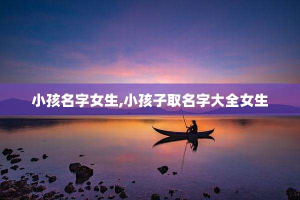 小孩名字女生,小孩子取名字大全女生