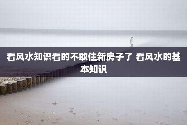 看风水知识看的不敢住新房子了 看风水的基本知识