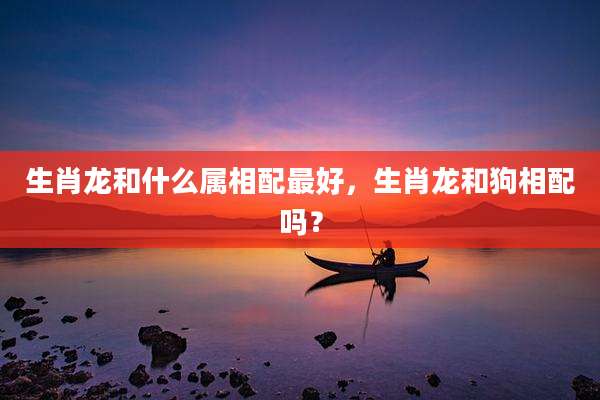 生肖龙和什么属相配最好，生肖龙和狗相配吗？