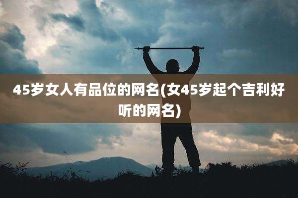 45岁女人有品位的网名(女45岁起个吉利好听的网名)